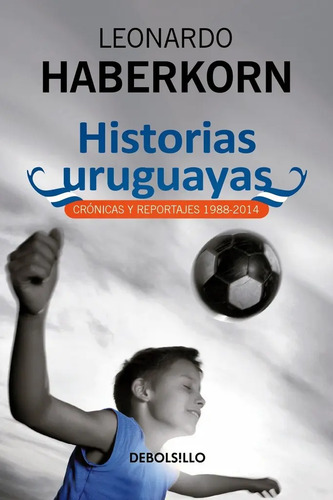 Historias Uruguayas*: Cronicas Y Reportajes 1988-2014, De Leonardo Haberkorn., Vol. 1. Editorial Debolsillo, Tapa Blanda, Edición 1 En Español